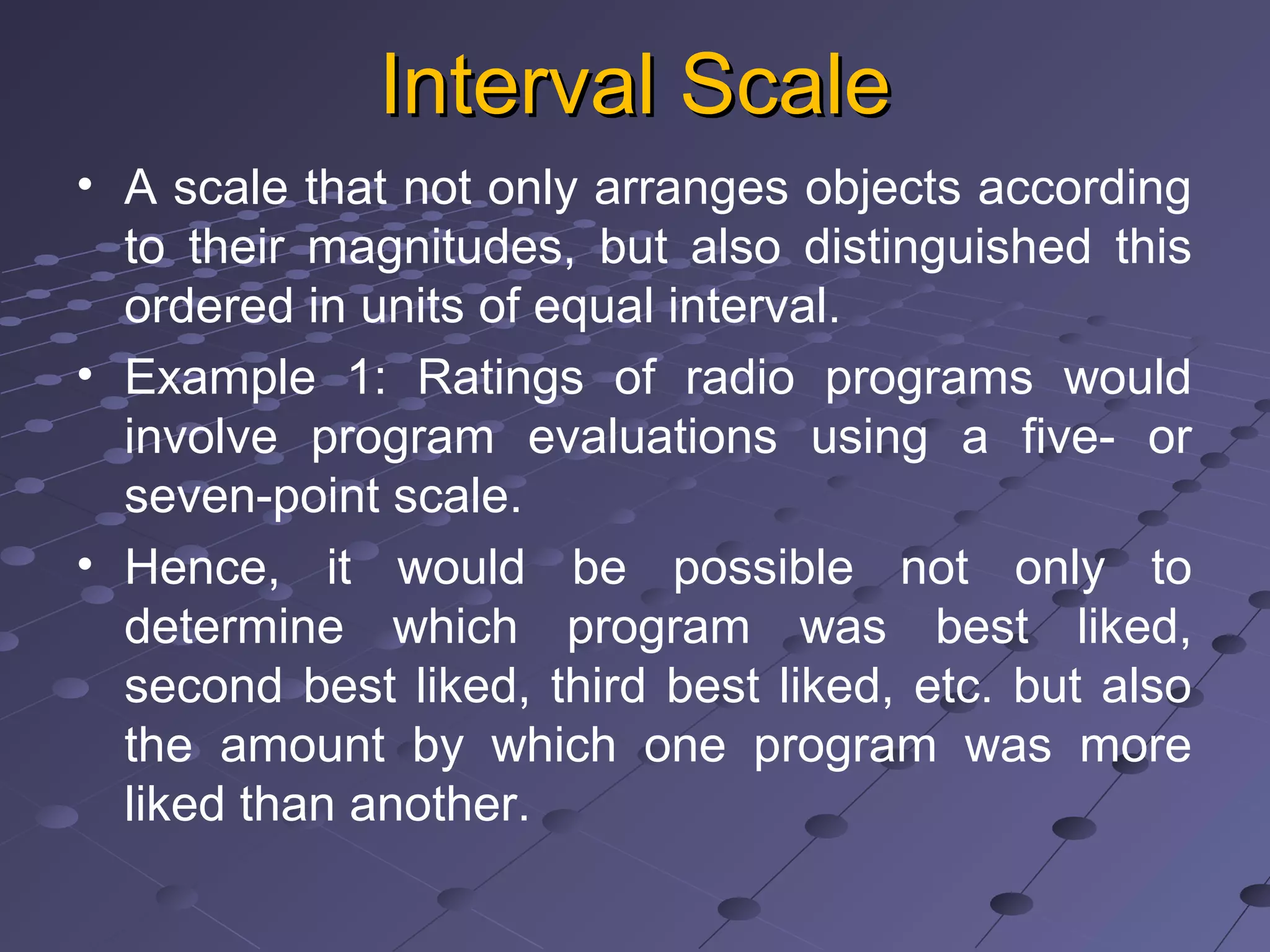 Interval ScaleInterval Scale
• A scale that not only arranges objects according
to their magnitudes, but also distinguished this
ordered in units of equal interval.
• Example 1: Ratings of radio programs would
involve program evaluations using a five- or
seven-point scale.
• Hence, it would be possible not only to
determine which program was best liked,
second best liked, third best liked, etc. but also
the amount by which one program was more
liked than another.
 