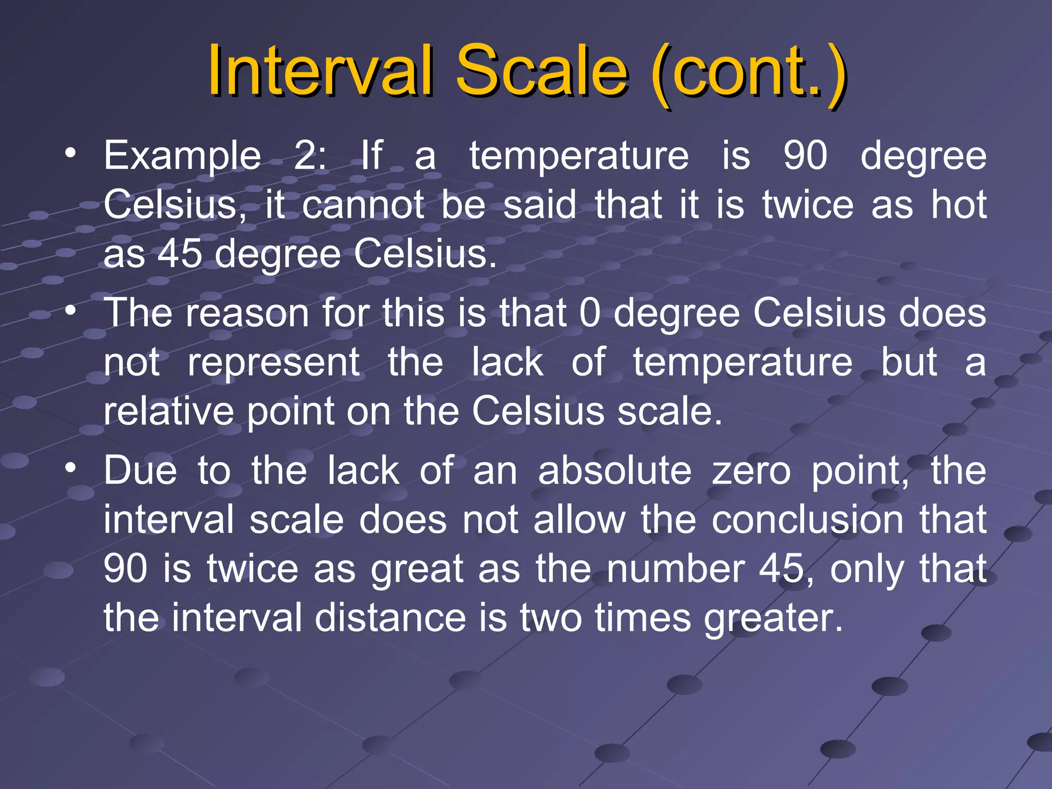 Interval Scale (cont.)Interval Scale (cont.)
• Example 2: If a temperature is 90 degree
Celsius, it cannot be said that it is twice as hot
as 45 degree Celsius.
• The reason for this is that 0 degree Celsius does
not represent the lack of temperature but a
relative point on the Celsius scale.
• Due to the lack of an absolute zero point, the
interval scale does not allow the conclusion that
90 is twice as great as the number 45, only that
the interval distance is two times greater.
 