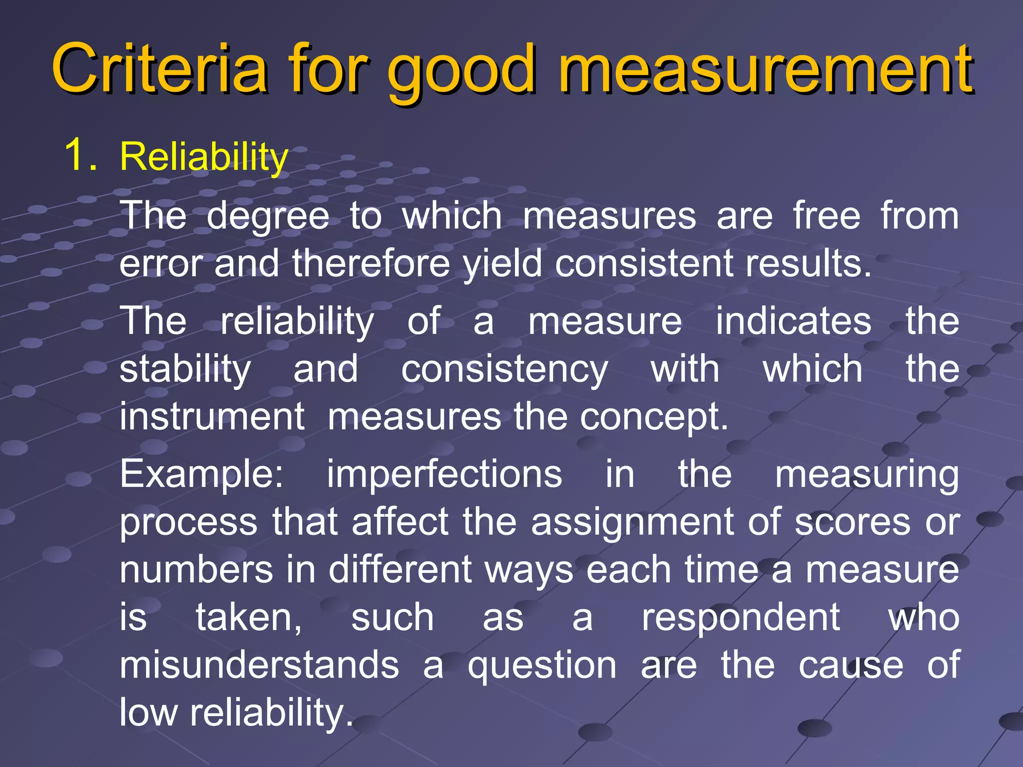 Criteria for good measurementCriteria for good measurement
1. Reliability
The degree to which measures are free from
error and therefore yield consistent results.
The reliability of a measure indicates the
stability and consistency with which the
instrument measures the concept.
Example: imperfections in the measuring
process that affect the assignment of scores or
numbers in different ways each time a measure
is taken, such as a respondent who
misunderstands a question are the cause of
low reliability.
 