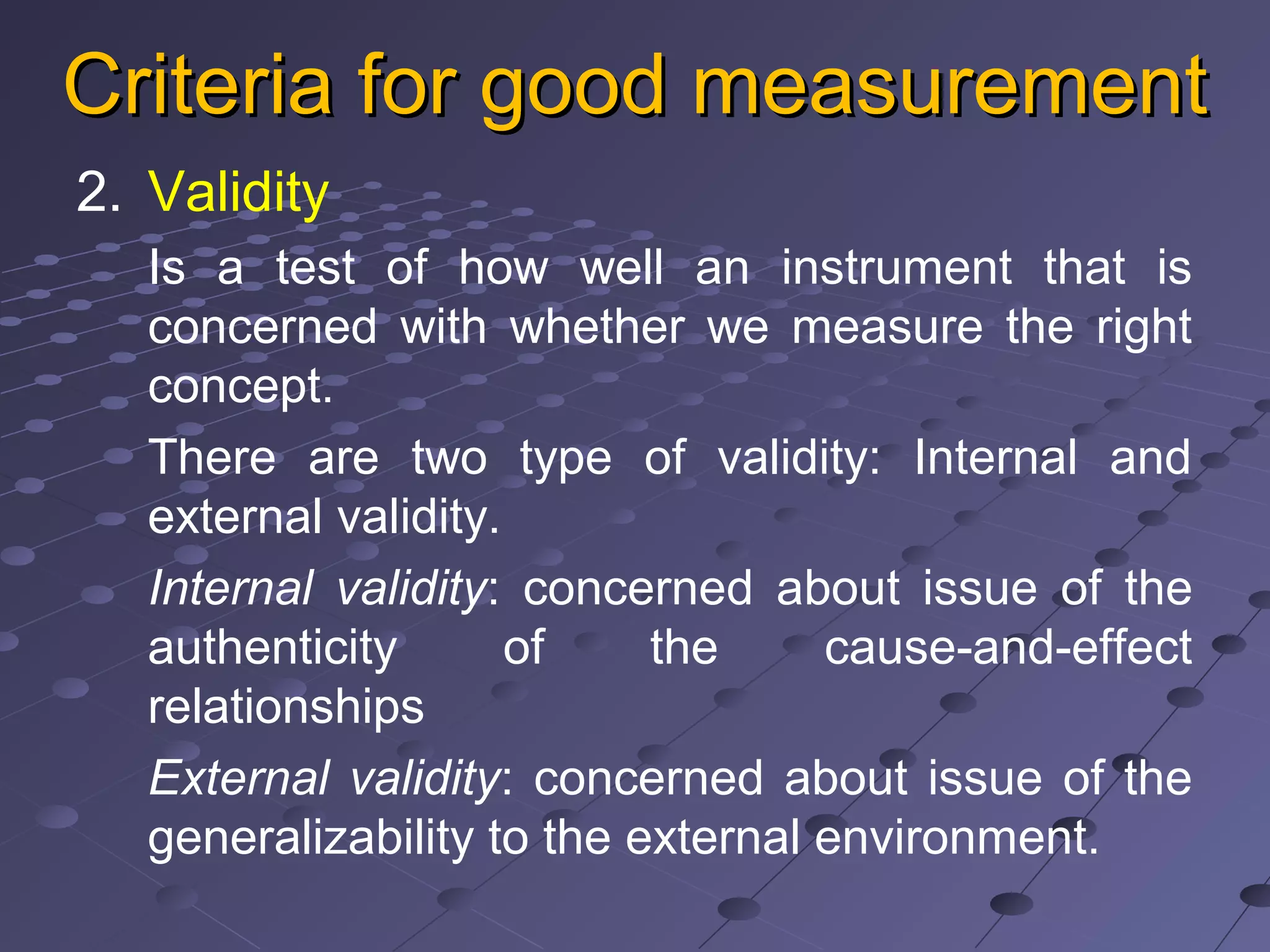 Criteria for good measurementCriteria for good measurement
2. Validity
Is a test of how well an instrument that is
concerned with whether we measure the right
concept.
There are two type of validity: Internal and
external validity.
Internal validity: concerned about issue of the
authenticity of the cause-and-effect
relationships
External validity: concerned about issue of the
generalizability to the external environment.
 