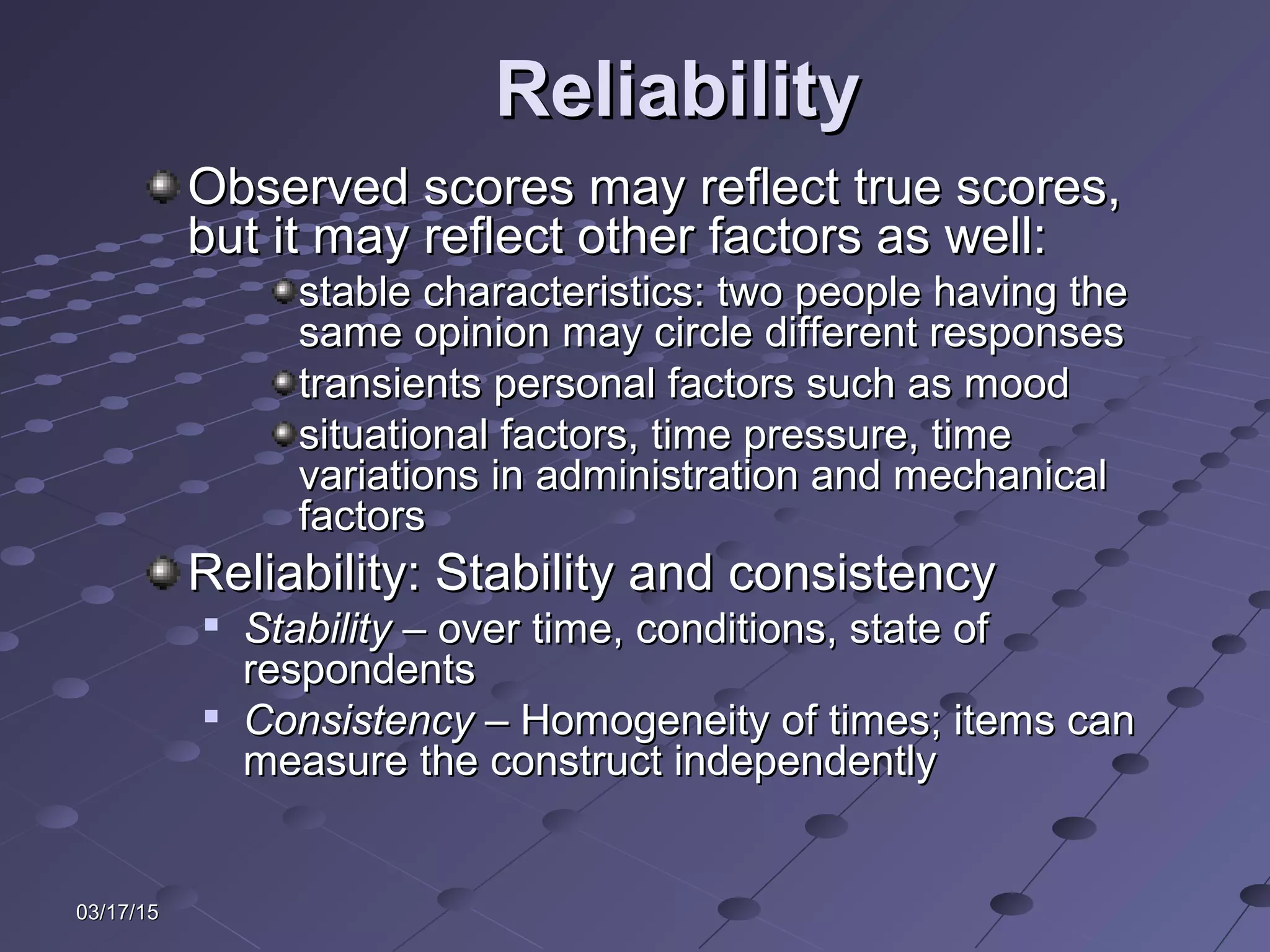 03/17/1503/17/15
ReliabilityReliability
Observed scores may reflect true scores,Observed scores may reflect true scores,
but it may reflect other factors as well:but it may reflect other factors as well:
stable characteristics: two people having thestable characteristics: two people having the
same opinion may circle different responsessame opinion may circle different responses
transients personal factors such as moodtransients personal factors such as mood
situational factors, time pressure, timesituational factors, time pressure, time
variations in administration and mechanicalvariations in administration and mechanical
factorsfactors
Reliability: Stability and consistencyReliability: Stability and consistency

StabilityStability – over time, conditions, state of– over time, conditions, state of
respondentsrespondents

ConsistencyConsistency – Homogeneity of times; items can– Homogeneity of times; items can
measure the construct independentlymeasure the construct independently
 