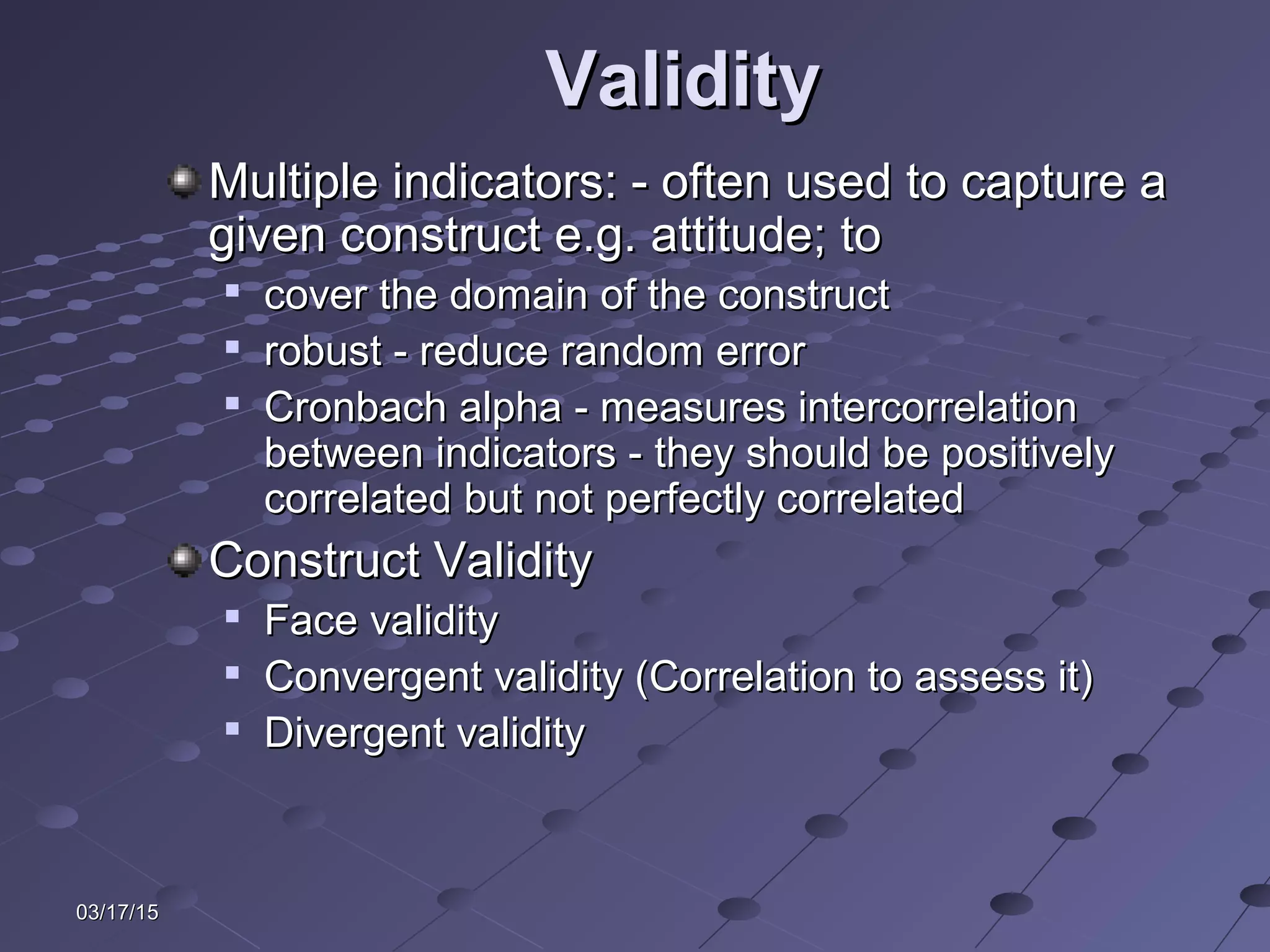 03/17/1503/17/15
ValidityValidity
Multiple indicators: - often used to capture aMultiple indicators: - often used to capture a
given construct e.g. attitude; togiven construct e.g. attitude; to

cover the domain of the constructcover the domain of the construct

robust - reduce random errorrobust - reduce random error

Cronbach alpha - measures intercorrelationCronbach alpha - measures intercorrelation
between indicators - they should be positivelybetween indicators - they should be positively
correlated but not perfectly correlatedcorrelated but not perfectly correlated
Construct ValidityConstruct Validity

Face validityFace validity

Convergent validity (Correlation to assess it)Convergent validity (Correlation to assess it)

Divergent validityDivergent validity
 