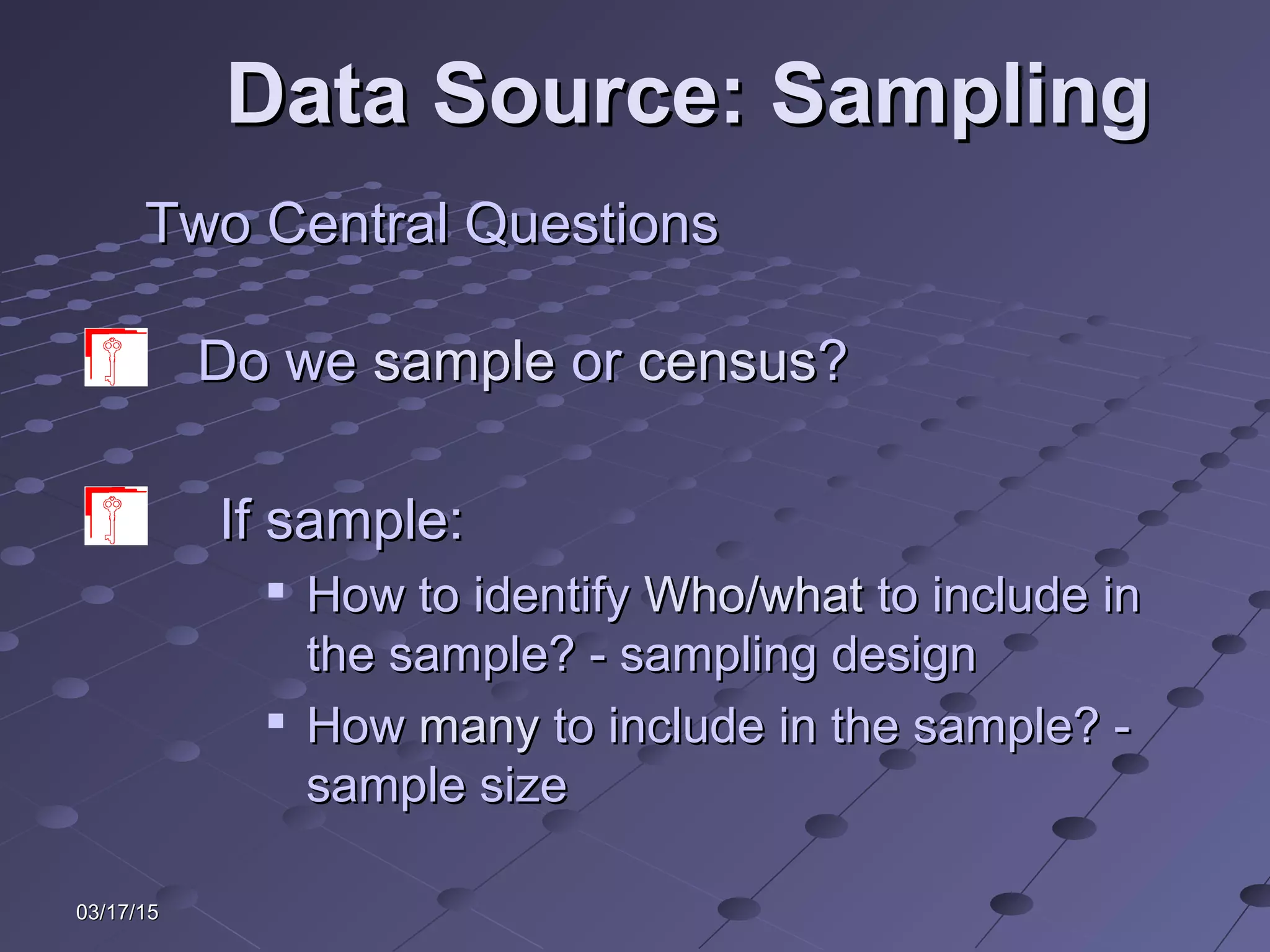 03/17/1503/17/15
Data Source: SamplingData Source: Sampling
Two Central QuestionsTwo Central Questions
Do weDo we samplesample oror censuscensus??
If sample:If sample:

How to identifyHow to identify Who/whatWho/what to include into include in
the sample? - sampling designthe sample? - sampling design

HowHow manymany to include in the sample? -to include in the sample? -
sample sizesample size
 