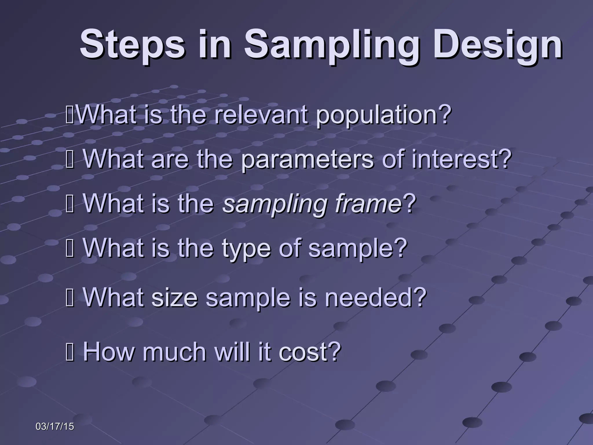 03/17/1503/17/15
Steps in Sampling DesignSteps in Sampling Design
What is the relevantWhat is the relevant populationpopulation??
 What are theWhat are the parametersparameters of interest?of interest?
 What is theWhat is the sampling framesampling frame??
 WhatWhat sizesize sample is needed?sample is needed?
 What is theWhat is the typetype of sample?of sample?
 How much will itHow much will it costcost??
 
