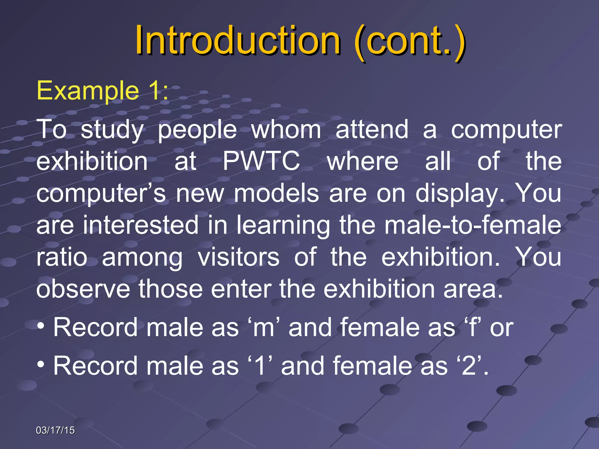 Introduction (cont.)Introduction (cont.)
Example 1:
To study people whom attend a computer
exhibition at PWTC where all of the
computer’s new models are on display. You
are interested in learning the male-to-female
ratio among visitors of the exhibition. You
observe those enter the exhibition area.
• Record male as ‘m’ and female as ‘f’ or
• Record male as ‘1’ and female as ‘2’.
03/17/1503/17/15
 