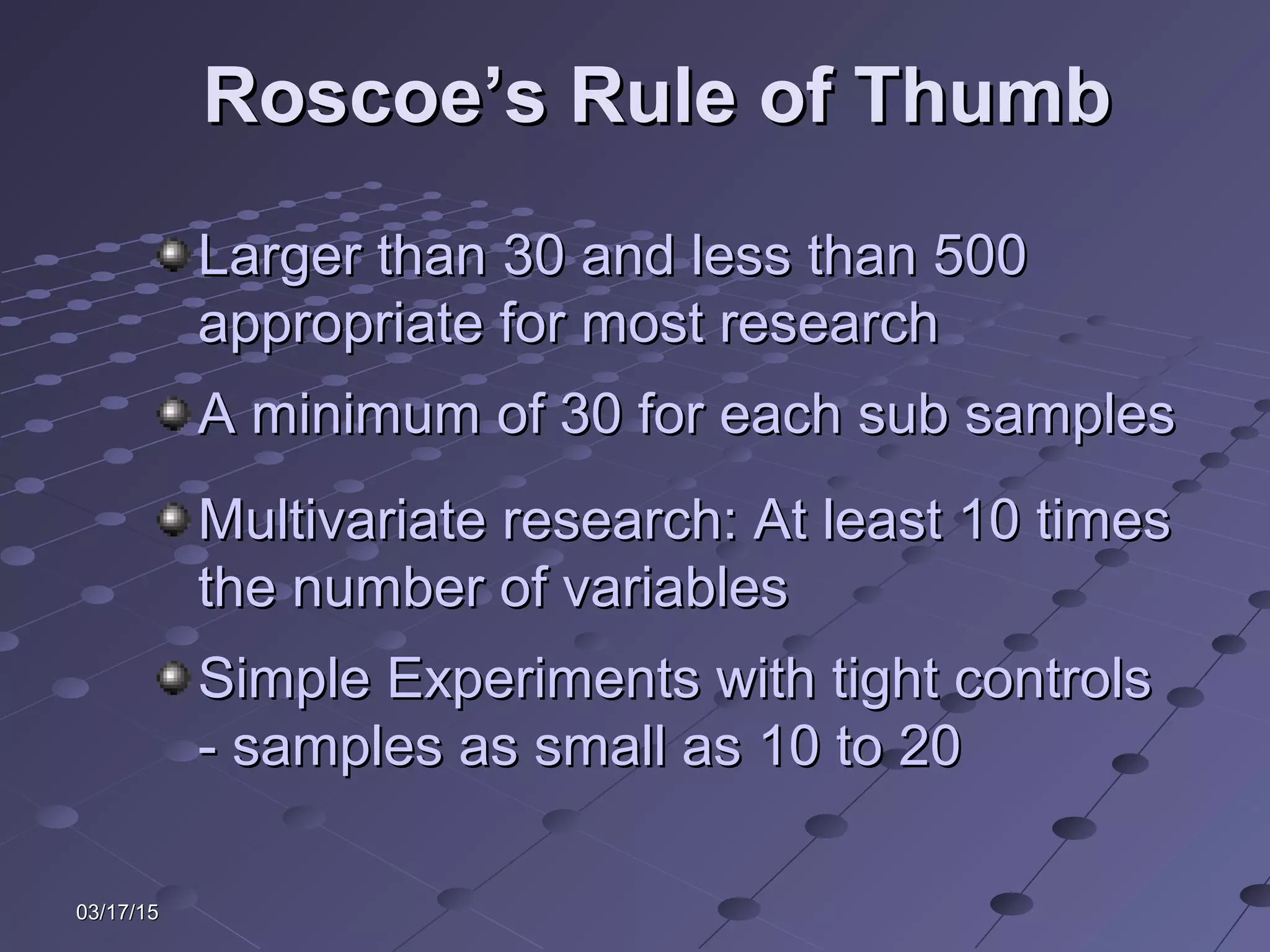 03/17/1503/17/15
Roscoe’s Rule of ThumbRoscoe’s Rule of Thumb
Larger than 30 and less than 500Larger than 30 and less than 500
appropriate for most researchappropriate for most research
A minimum of 30 for each sub samplesA minimum of 30 for each sub samples
Multivariate research: At least 10 timesMultivariate research: At least 10 times
the number of variablesthe number of variables
Simple Experiments with tight controlsSimple Experiments with tight controls
- samples as small as 10 to 20- samples as small as 10 to 20
 