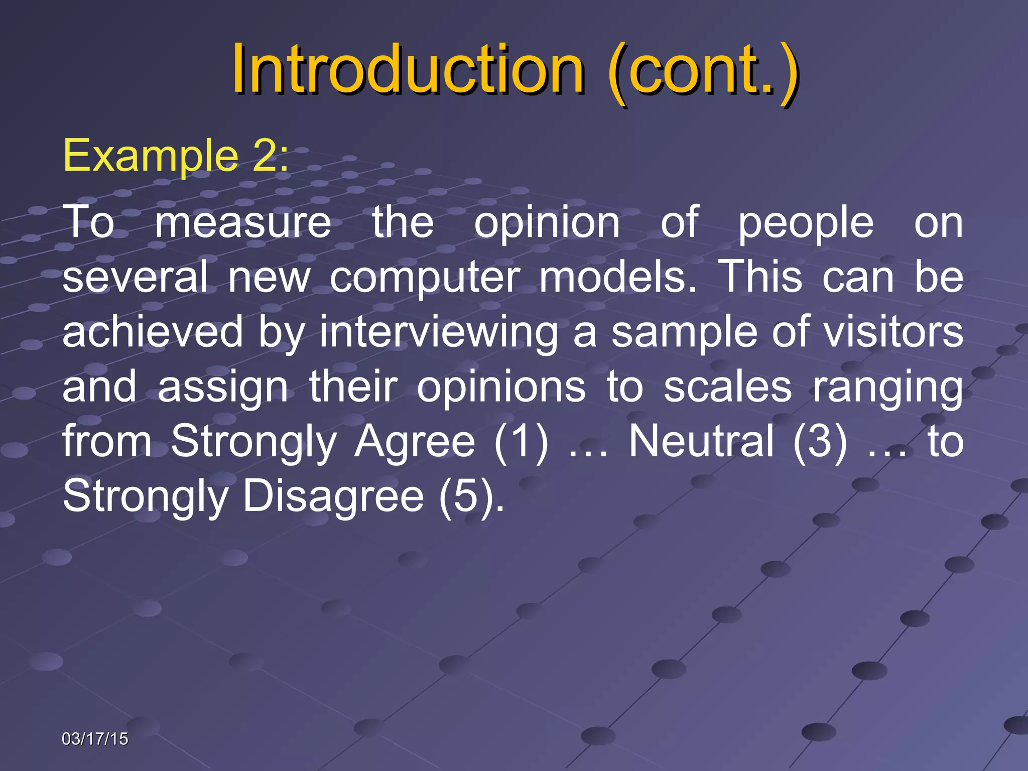 Introduction (cont.)Introduction (cont.)
Example 2:
To measure the opinion of people on
several new computer models. This can be
achieved by interviewing a sample of visitors
and assign their opinions to scales ranging
from Strongly Agree (1) … Neutral (3) … to
Strongly Disagree (5).
03/17/1503/17/15
 