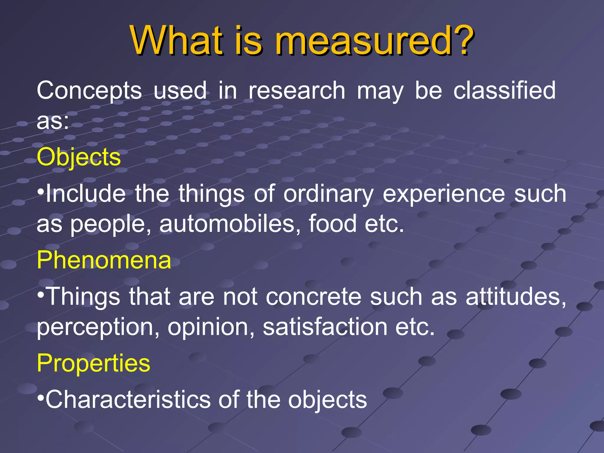 What is measured?What is measured?
Concepts used in research may be classified
as:
Objects
•Include the things of ordinary experience such
as people, automobiles, food etc.
Phenomena
•Things that are not concrete such as attitudes,
perception, opinion, satisfaction etc.
Properties
•Characteristics of the objects
 