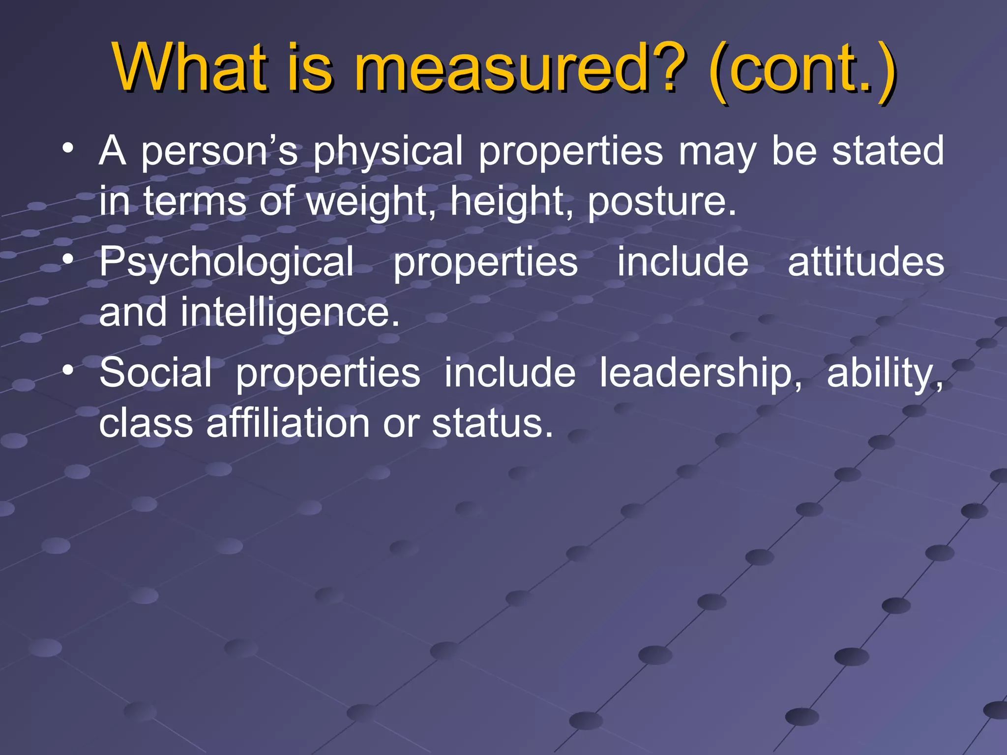 What is measured? (cont.)What is measured? (cont.)
• A person’s physical properties may be stated
in terms of weight, height, posture.
• Psychological properties include attitudes
and intelligence.
• Social properties include leadership, ability,
class affiliation or status.
 
