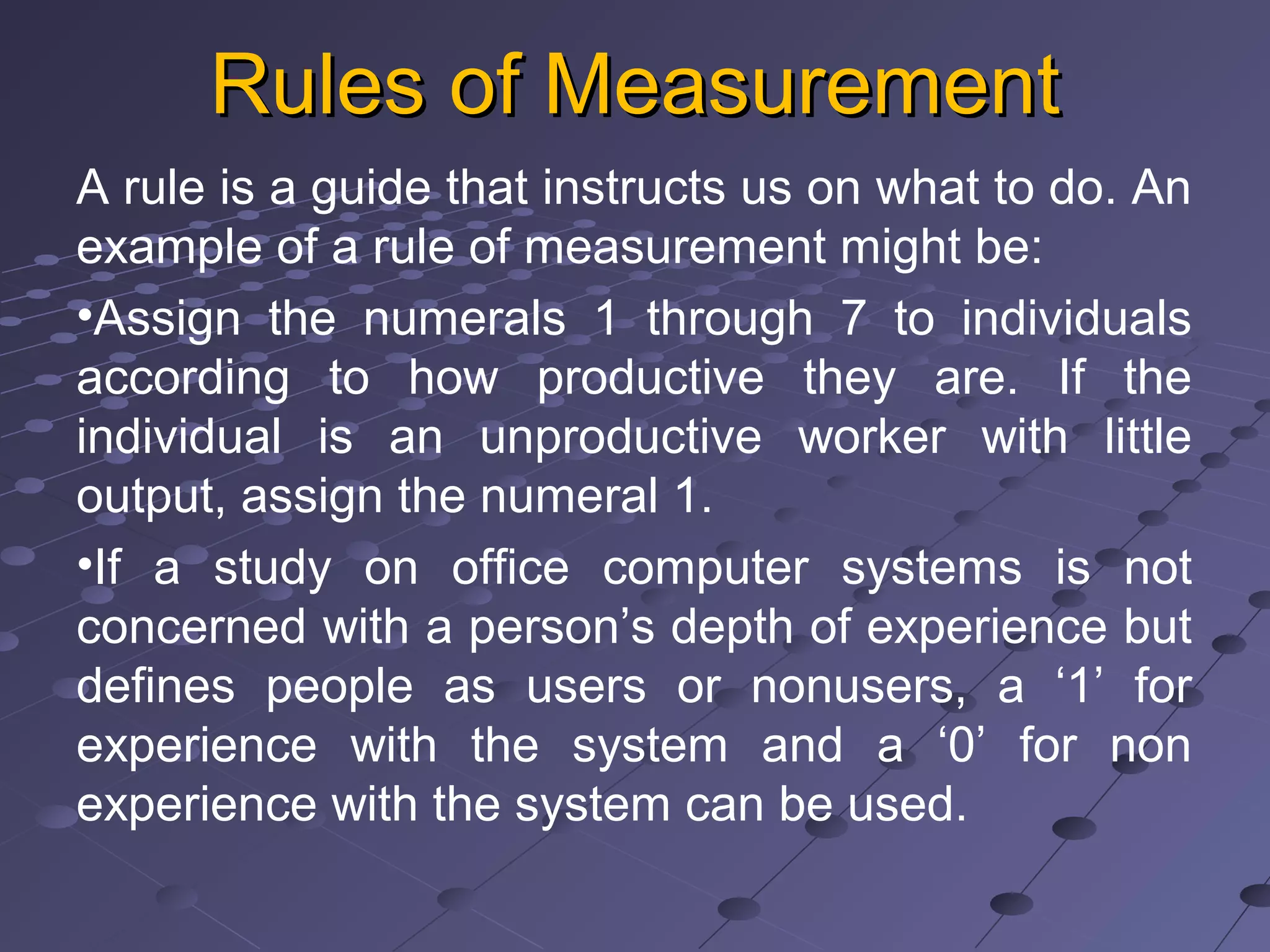 Rules of MeasurementRules of Measurement
A rule is a guide that instructs us on what to do. An
example of a rule of measurement might be:
•Assign the numerals 1 through 7 to individuals
according to how productive they are. If the
individual is an unproductive worker with little
output, assign the numeral 1.
•If a study on office computer systems is not
concerned with a person’s depth of experience but
defines people as users or nonusers, a ‘1’ for
experience with the system and a ‘0’ for non
experience with the system can be used.
 