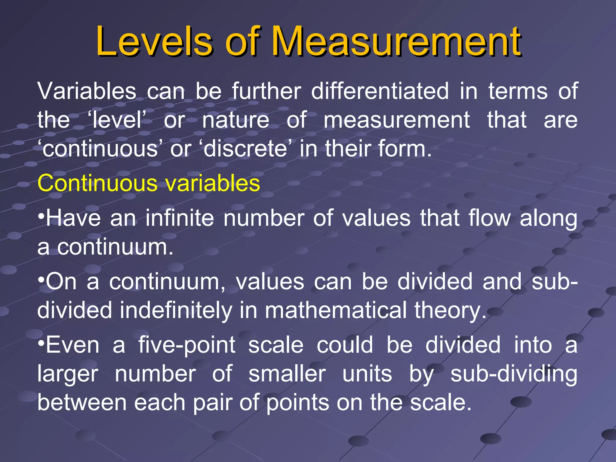 Levels of MeasurementLevels of Measurement
Variables can be further differentiated in terms of
the ‘level’ or nature of measurement that are
‘continuous’ or ‘discrete’ in their form.
Continuous variables
•Have an infinite number of values that flow along
a continuum.
•On a continuum, values can be divided and sub-
divided indefinitely in mathematical theory.
•Even a five-point scale could be divided into a
larger number of smaller units by sub-dividing
between each pair of points on the scale.
 