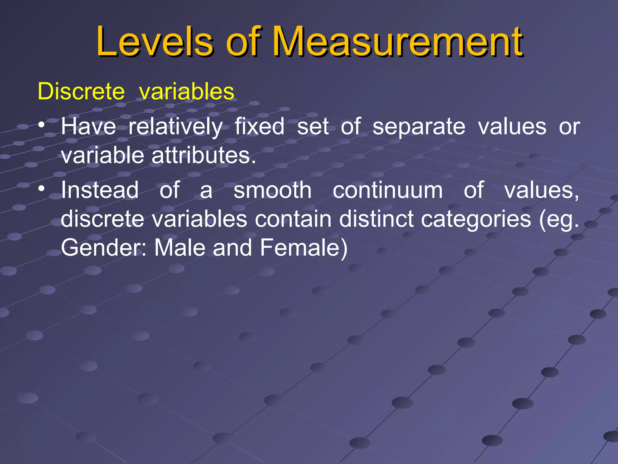 Levels of MeasurementLevels of Measurement
Discrete variables
• Have relatively fixed set of separate values or
variable attributes.
• Instead of a smooth continuum of values,
discrete variables contain distinct categories (eg.
Gender: Male and Female)
 