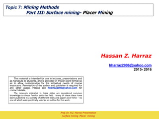 Topic 7: Mining Methods
Part III: Surface mining- Placer Mining
Hassan Z. Harraz
hharraz2006@yahoo.com
2015- 2016
This material is intended for use in lectures, presentations and
as handouts to students, and is provided in Power point format so
as to allow customization for the individual needs of course
instructors. Permission of the author and publisher is required for
any other usage. Please see hharraz2006@yahoo.com for
contact details.
The concepts indicated in these slides are considered common
knowledge to those familiar with the field. Many of these ideas have
been published in a variety of different texts and papers over time – no
one of which was specifically used as an outline for this work.
Prof. Dr. H.Z. Harraz Presentation
Surface mining- Placer mining
 