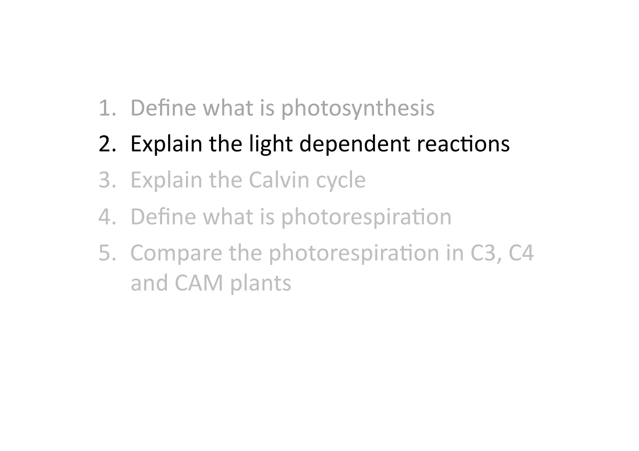 1.  Deﬁne	
  what	
  is	
  photosynthesis	
  
2.  Explain	
  the	
  light	
  dependent	
  reacHons	
  
3.  Explain	
  the	
  Calvin	
  cycle	
  
4.  Deﬁne	
  what	
  is	
  photorespiraHon	
  
5.  Compare	
  the	
  photorespiraHon	
  in	
  C3,	
  C4	
  
and	
  CAM	
  plants	
  
 