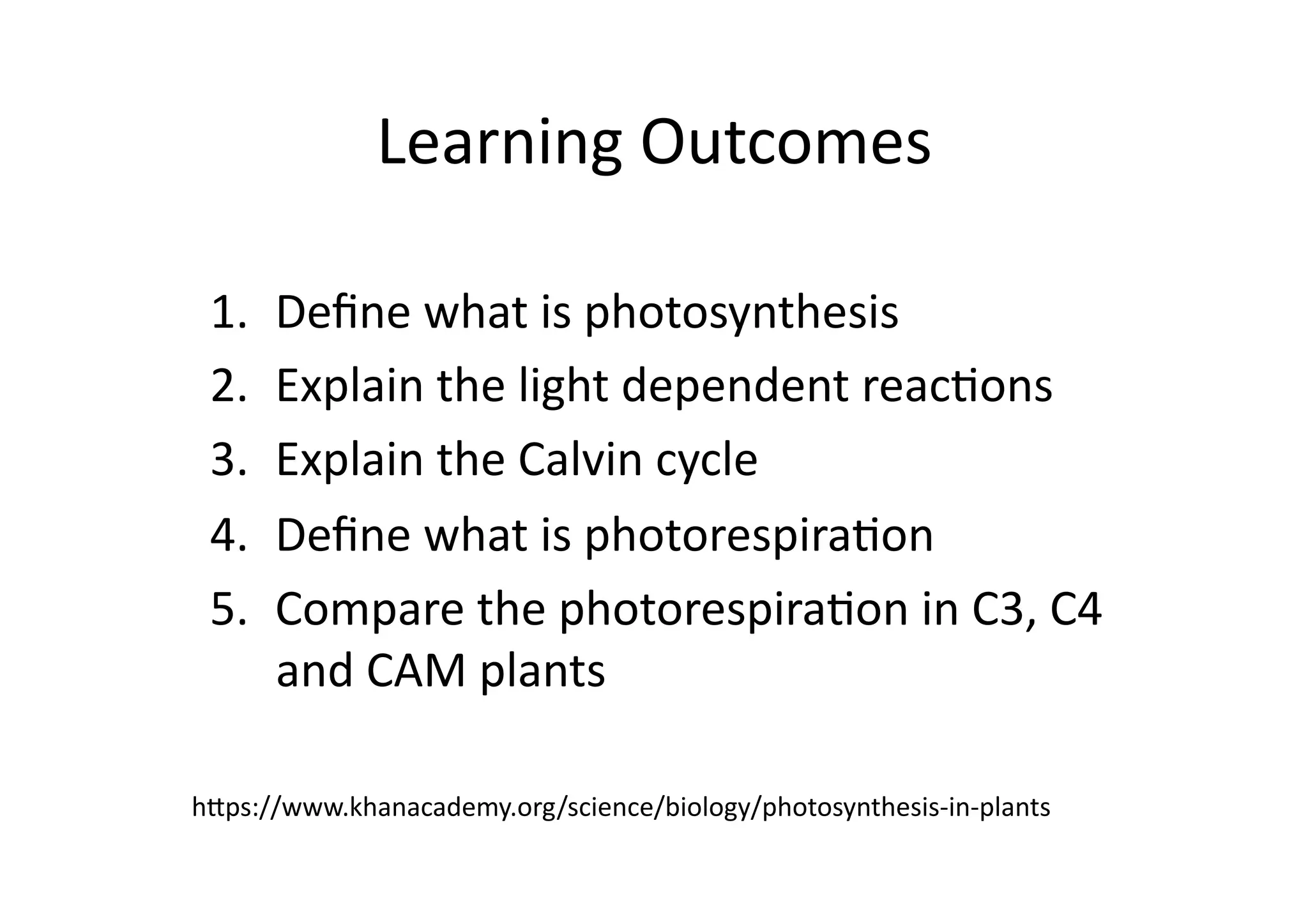 Learning	
  Outcomes	
  
1.  Deﬁne	
  what	
  is	
  photosynthesis	
  
2.  Explain	
  the	
  light	
  dependent	
  reacHons	
  
3.  Explain	
  the	
  Calvin	
  cycle	
  
4.  Deﬁne	
  what	
  is	
  photorespiraHon	
  
5.  Compare	
  the	
  photorespiraHon	
  in	
  C3,	
  C4	
  
and	
  CAM	
  plants	
  
h0ps://www.khanacademy.org/science/biology/photosynthesis-­‐in-­‐plants	
  
 