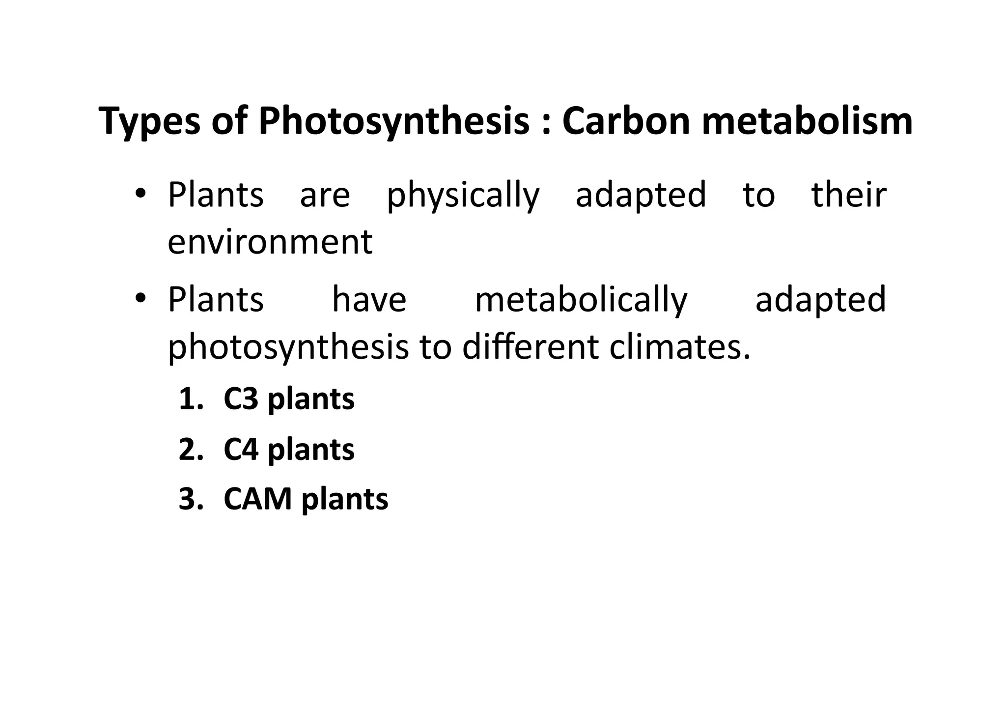 Types	
  of	
  Photosynthesis	
  :	
  Carbon	
  metabolism	
  
•  Plants	
   are	
   physically	
   adapted	
   to	
   their	
  
environment	
  
•  Plants	
   have	
   metabolically	
   adapted	
  
photosynthesis	
  to	
  diﬀerent	
  climates.	
  
1.  C3	
  plants	
  
2.  C4	
  plants	
  
3.  CAM	
  plants	
  
 