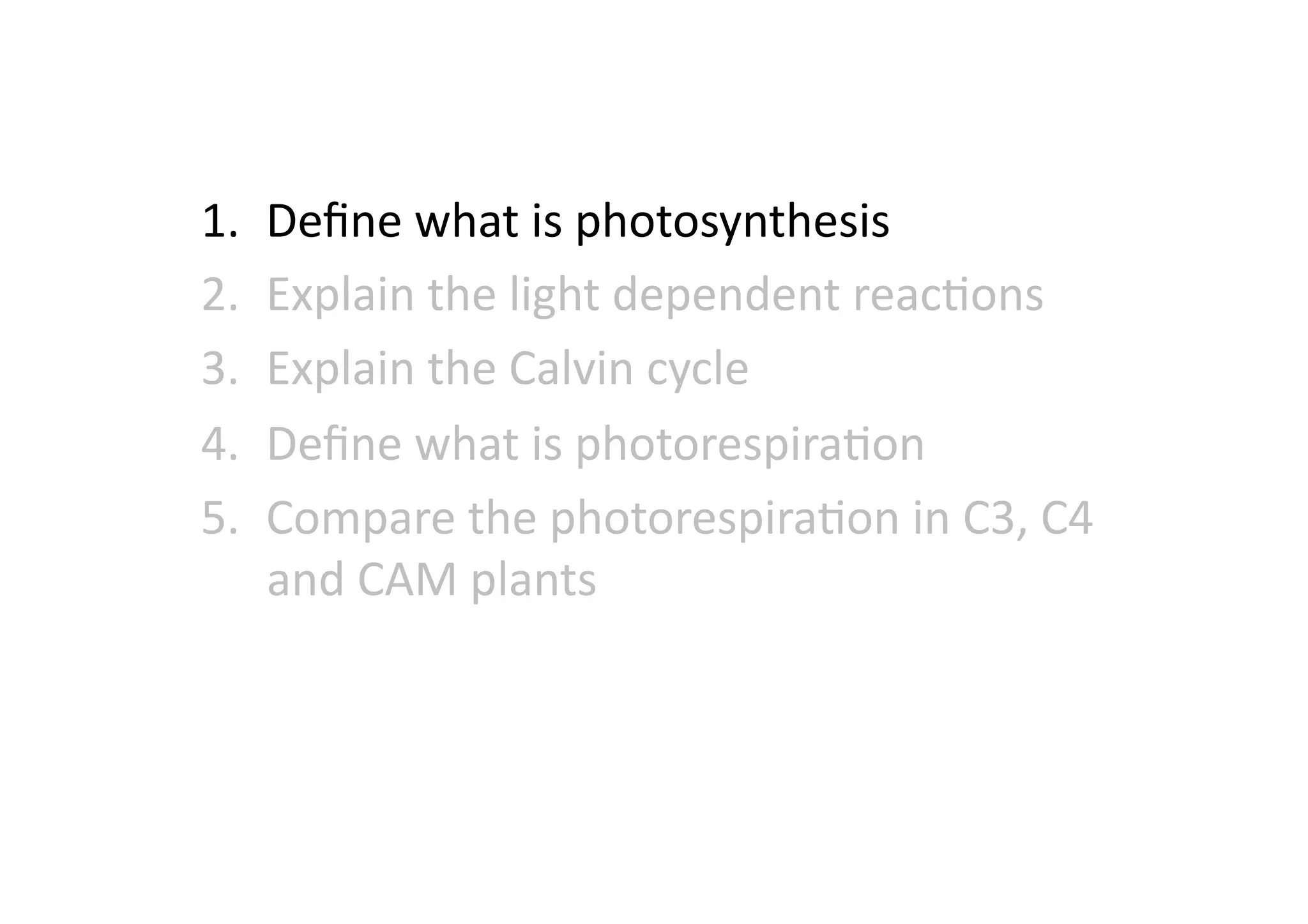 1.  Deﬁne	
  what	
  is	
  photosynthesis	
  
2.  Explain	
  the	
  light	
  dependent	
  reacHons	
  
3.  Explain	
  the	
  Calvin	
  cycle	
  
4.  Deﬁne	
  what	
  is	
  photorespiraHon	
  
5.  Compare	
  the	
  photorespiraHon	
  in	
  C3,	
  C4	
  
and	
  CAM	
  plants	
  
 