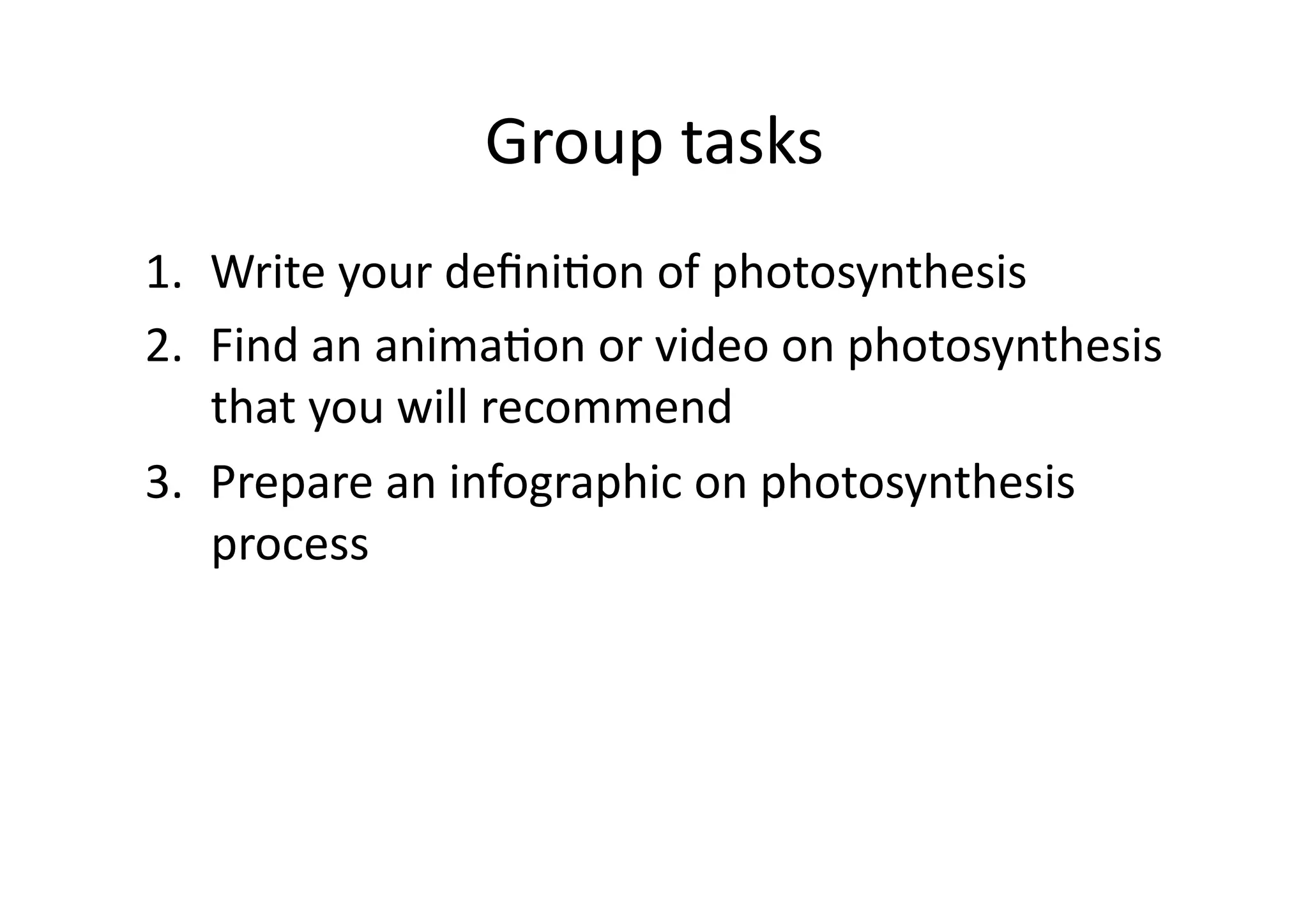 Group	
  tasks	
  
1.  Write	
  your	
  deﬁniHon	
  of	
  photosynthesis	
  
2.  Find	
  an	
  animaHon	
  or	
  video	
  on	
  photosynthesis	
  
that	
  you	
  will	
  recommend	
  
3.  Prepare	
  an	
  infographic	
  on	
  photosynthesis	
  
process	
  
 