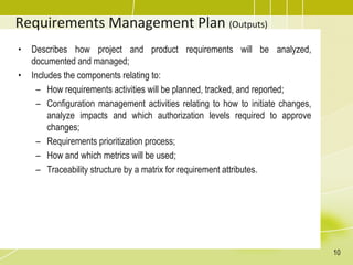Requirements Management Plan (Outputs)
• Describes how project and product requirements will be analyzed,
documented and managed;
• Includes the components relating to:
– How requirements activities will be planned, tracked, and reported;
– Configuration management activities relating to how to initiate changes,
analyze impacts and which authorization levels required to approve
changes;
– Requirements prioritization process;
– How and which metrics will be used;
– Traceability structure by a matrix for requirement attributes.
10
 