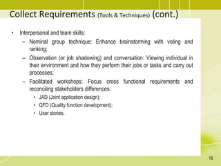 Collect Requirements (Tools & Techniques) (cont.)
• Interpersonal and team skills:
– Nominal group technique: Enhance brainstorming with voting and
ranking;
– Observation (or job shadowing) and conversation: Viewing individual in
their environment and how they perform their jobs or tasks and carry out
processes;
– Facilitated workshops: Focus cross functional requirements and
reconciling stakeholders differences:
• JAD (Joint application design);
• QFD (Quality function development);
• User stories.
16
 