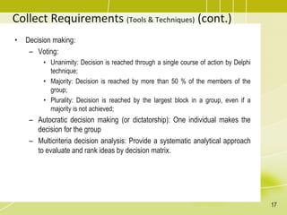 Collect Requirements (Tools & Techniques) (cont.)
• Decision making:
– Voting:
• Unanimity: Decision is reached through a single course of action by Delphi
technique;
• Majority: Decision is reached by more than 50 % of the members of the
group;
• Plurality: Decision is reached by the largest block in a group, even if a
majority is not achieved;
– Autocratic decision making (or dictatorship): One individual makes the
decision for the group
– Multicriteria decision analysis: Provide a systematic analytical approach
to evaluate and rank ideas by decision matrix.
17
 