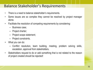 Balance Stakeholder’s Requirements
• There is a need to balance stakeholder’s requirements.
• Some issues are so complex they cannot be resolved by project manager
alone.
• Facilitate the resolution of competing requirements by considering:
– Business case;
– Project charter;
– Project scope statement;
– Project constraints.
• What you can do:
– Conflict resolution, team building, meeting, problem solving skills,
escalation, approval from stakeholders.
• Stakeholders request to do or add something that is not related to the reason
of project created should be rejected!
19
 