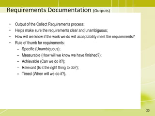 Requirements Documentation (Outputs)
• Output of the Collect Requirements process;
• Helps make sure the requirements clear and unambiguous;
• How will we know if the work we do will acceptability meet the requirements?
• Rule of thumb for requirements:
– Specific (Unambiguous);
– Measurable (How will we know we have finished?);
– Achievable (Can we do it?);
– Relevant (Is it the right thing to do?);
– Timed (When will we do it?).
20
 