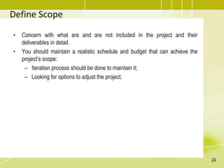 Define Scope
• Concern with what are and are not included in the project and their
deliverables in detail.
• You should maintain a realistic schedule and budget that can achieve the
project’s scope:
– Iteration process should be done to maintain it;
– Looking for options to adjust the project.
24
 