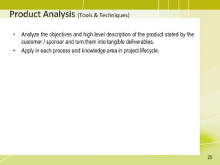 Product Analysis (Tools & Techniques)
• Analyze the objectives and high level description of the product stated by the
customer / sponsor and turn them into tangible deliverables.
• Apply in each process and knowledge area in project lifecycle.
25
 