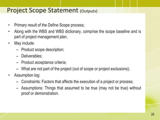 Project Scope Statement (Outputs)
• Primary result of the Define Scope process;
• Along with the WBS and WBS dictionary, comprise the scope baseline and is
part of project management plan.
• May include:
– Product scope description;
– Deliverables;
– Product acceptance criteria;
– What are not part of the project (out of scope or project exclusions);
• Assumption log:
– Constraints: Factors that affects the execution of a project or process;
– Assumptions: Things that assumed to be true (may not be true) without
proof or demonstration.
26
 