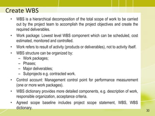 Create WBS
• WBS is a hierarchical decomposition of the total scope of work to be carried
out by the project team to accomplish the project objectives and create the
required deliverables.
• Work package: Lowest level WBS component which can be scheduled, cost
estimated, monitored and controlled.
• Work refers to result of activity (products or deliverables), not to activity ifself.
• WBS structure can be organized by:
– Work packages;
– Phases;
– Major deliverables;
– Subprojects e.g. contracted work.
• Control account: Management control point for performance measurement
(one or more work packages).
• WBS dictionary provides more detailed components, e.g. description of work,
responsible organization, acceptance criteria.
• Agreed scope baseline includes project scope statement, WBS, WBS
dictionary.
30
 