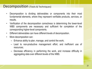 Decomposition (Tools & Techniques)
• Decomposition is dividing deliverables or components into their most
fundamental elements, where they represent verifiable products, services, or
results.
• Verification of the decomposition correctness is determining the lower-level
WBS components are necessary and sufficient for completion of the
corresponding higher-level components.
• Different deliverables can have different levels of decomposition.
• More decomposition can:
– Enhance ability to plan, manage, and control the work;
– Lead to non-productive management effort, and inefficient use of
resources;
– Decrease efficiency in performing the work, and increase difficulty in
aggregating data over different levels of the WBS.
31
 