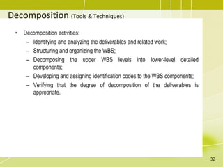 Decomposition (Tools & Techniques)
• Decomposition activities:
– Identifying and analyzing the deliverables and related work;
– Structuring and organizing the WBS;
– Decomposing the upper WBS levels into lower-level detailed
components;
– Developing and assigning identification codes to the WBS components;
– Verifying that the degree of decomposition of the deliverables is
appropriate.
32
 