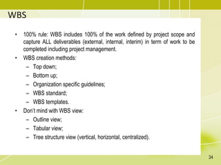 WBS
• 100% rule: WBS includes 100% of the work defined by project scope and
capture ALL deliverables (external, internal, interim) in term of work to be
completed including project management.
• WBS creation methods:
– Top down;
– Bottom up;
– Organization specific guidelines;
– WBS standard;
– WBS templates.
• Don’t mind with WBS view:
– Outline view;
– Tabular view;
– Tree structure view (vertical, horizontal, centralized).
34
 