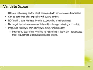 Validate Scope
• Different with quality control which concerned with correctness of deliverables;
• Can be performed after or parallel with quality control;
• NOT making sure you have the right scope during project planning;
• But, to gain formal acceptance of deliverables during monitoring and control;
• Inspection = reviews, product reviews, audits, walkthroughs:
– Measuring, examining, verifying to determine if work and deliverables
meet requirement & product acceptance criteria.
43
 