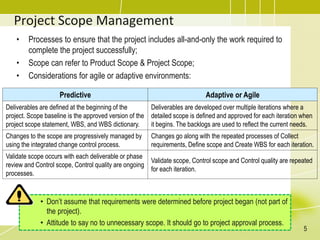 Project Scope Management
• Processes to ensure that the project includes all-and-only the work required to
complete the project successfully;
• Scope can refer to Product Scope & Project Scope;
• Considerations for agile or adaptive environments:
• Don’t assume that requirements were determined before project began (not part of
the project).
• Attitude to say no to unnecessary scope. It should go to project approval process.
5
Predictive Adaptive or Agile
Deliverables are defined at the beginning of the
project. Scope baseline is the approved version of the
project scope statement, WBS, and WBS dictionary.
Deliverables are developed over multiple iterations where a
detailed scope is defined and approved for each iteration when
it begins. The backlogs are used to reflect the current needs.
Changes to the scope are progressively managed by
using the integrated change control process.
Changes go along with the repeated processes of Collect
requirements, Define scope and Create WBS for each iteration.
Validate scope occurs with each deliverable or phase
review and Control scope, Control quality are ongoing
processes.
Validate scope, Control scope and Control quality are repeated
for each iteration.
 