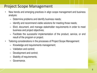 Project Scope Management
• New trends and emerging practices in align scope management and business
analysis:
– Determine problems and identify business needs;
– Identify and recommend viable solutions for meeting those needs;
– Elicit, document, and manage stakeholder requirements in order to meet
business and project objectives;
– Facilitate the successful implementation of the product, service, or end
result of the program or project.
• Tailoring considerations in the processes of Project Scope Management:
– Knowledge and requirements management;
– Validation and control;
– Development and control;
– Stability of requirements;
– Governance.
6
 