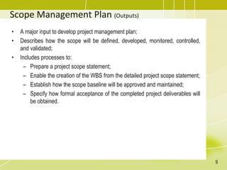 Scope Management Plan (Outputs)
• A major input to develop project management plan;
• Describes how the scope will be defined, developed, monitored, controlled,
and validated;
• Includes processes to:
– Prepare a project scope statement;
– Enable the creation of the WBS from the detailed project scope statement;
– Establish how the scope baseline will be approved and maintained;
– Specify how formal acceptance of the completed project deliverables will
be obtained.
9
 