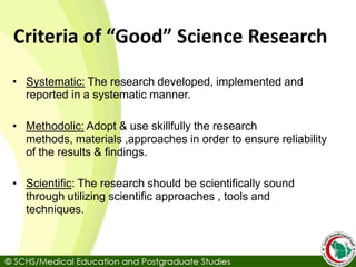 Criteria of “Good” Science Research
• Systematic: The research developed, implemented and
reported in a systematic manner.
• Methodolic: Adopt & use skillfully the research
methods, materials ,approaches in order to ensure reliability
of the results & findings.
• Scientific: The research should be scientifically sound
through utilizing scientific approaches , tools and
techniques.
 