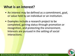 What is an interest?
• An interest may be defined as a commitment, goal,
or value held by an individual or an institution.
• Examples include a research project to be
completed, gaining status through promotion or
recognition, and protecting the environment.
Interests are pursued in the setting of social
interactions.
 