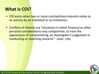 What is COI?
• COI exists when two or more contradictory interests relate to
an activity by an individual or an institution.
• Conflicts of interest are “situations in which financial or other
personal considerations may compromise, or have the
appearance of compromising, an investigator’s judgement in
conducting or reporting research.” AAMC, 1990
 