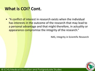 What is COI? Cont.
• “A conflict of interest in research exists when the individual
has interests in the outcome of the research that may lead to
a personal advantage and that might therefore, in actuality or
appearance compromise the integrity of the research.”
NAS, Integrity in Scientific Research
 