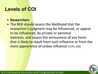 Levels of COI
• Researchers
• The REB should assess the likelihood that the
researcher’s judgment may be influenced, or appear
to be influenced, by private or personal
interests, and assess the seriousness of any harm
that is likely to result from such influence or from the
mere appearance of undue influence (TCPS, 200)
 