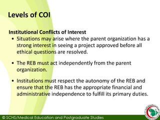 Levels of COI
Institutional Conflicts of Interest
• Situations may arise where the parent organization has a
strong interest in seeing a project approved before all
ethical questions are resolved.
• The REB must act independently from the parent
organization.
• Institutions must respect the autonomy of the REB and
ensure that the REB has the appropriate financial and
administrative independence to fulfill its primary duties.
 