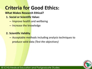 Criteria for Good Ethics:
What Makes Research Ethical?
1. Social or Scientific Value:
– Improve health and wellbeing
– Increase the knowledge
2. Scientific Validity
– Acceptable methods including analysis techniques to
produce valid data (Test the objectives)
 