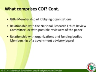 What comprises COI? Cont.
• Gifts Membership of lobbying organizations
• Relationship with the National Research Ethics Review
Committee, or with possible reviewers of the paper
• Relationship with organizations and funding bodies
Membership of a government advisory board
 
