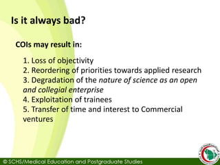 Is it always bad?
COIs may result in:
1. Loss of objectivity
2. Reordering of priorities towards applied research
3. Degradation of the nature of science as an open
and collegial enterprise
4. Exploitation of trainees
5. Transfer of time and interest to Commercial
ventures
 