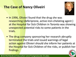The Case of Nancy Oliveiri
• In 1996, Olivieri found that the drug she was
researching (deferiprone, active iron-chelating agent )
at the Hospital for Sick Children in Toronto was showing
unexpected potential risks to some patients in the
trials.
• The drug company sponsoring her research abruptly
terminated the trials and issued warnings of legal
action against Olivieri should she inform her patients at
the Hospital for Sick Children of the risks, or publish her
findings.
 