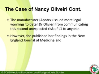 The Case of Nancy Oliveiri Cont.
• The manufacturer (Apotex) issued more legal
warnings to deter Dr Olivieri from communicating
this second unexpected risk of L1 to anyone.
• However, she published her findings in the New
England Journal of Medicine and
 