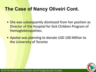 The Case of Nancy Oliveiri Cont.
• She was subsequently dismissed from her position as
Director of the Hospital for Sick Children Program of
Hemoglobinopathies.
• Apotex was planning to donate USD 100 Million to
the University of Toronto
 